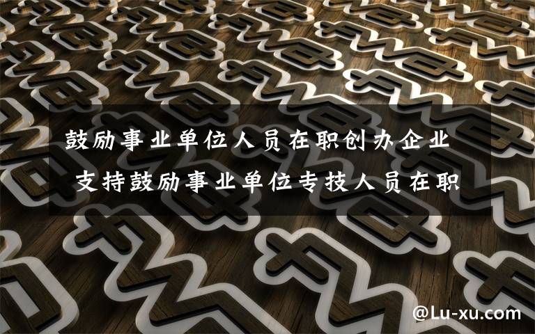 鼓勵事業(yè)單位人員在職創(chuàng)辦企業(yè) 支持鼓勵事業(yè)單位專技人員在職創(chuàng)辦企業(yè)