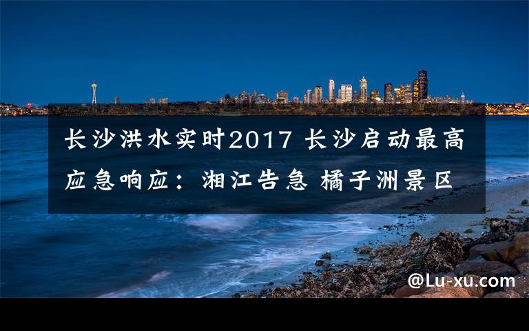 長(zhǎng)沙洪水實(shí)時(shí)2017 長(zhǎng)沙啟動(dòng)最高應(yīng)急響應(yīng)：湘江告急 橘子洲景區(qū)被洪水“穿洲”