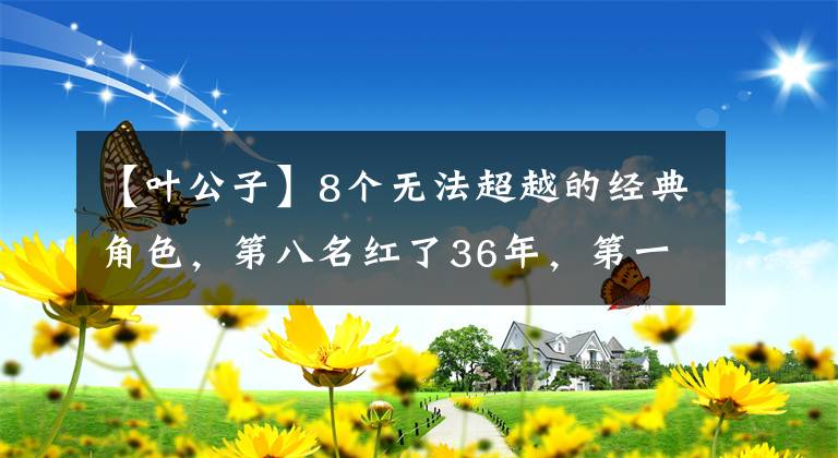 【葉公子】8個(gè)無(wú)法超越的經(jīng)典角色，第八名紅了36年，第一名無(wú)人撼動(dòng)