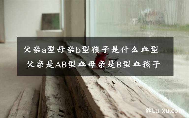 父親a型母親b型孩子是什么血型 父親是AB型血母親是B型血孩子是什么血型