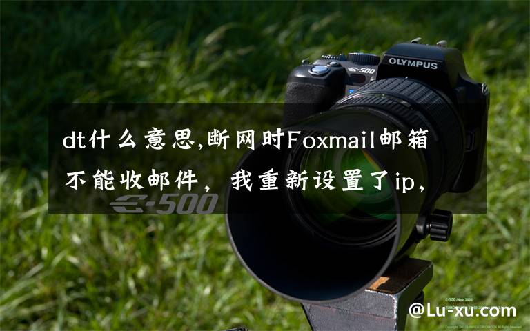 dt什么意思,斷網(wǎng)時Foxmail郵箱不能收郵件，我重新設(shè)置了ip，網(wǎng)頁打開沒問題，但還是收不了郵件，求教怎么解決，謝謝