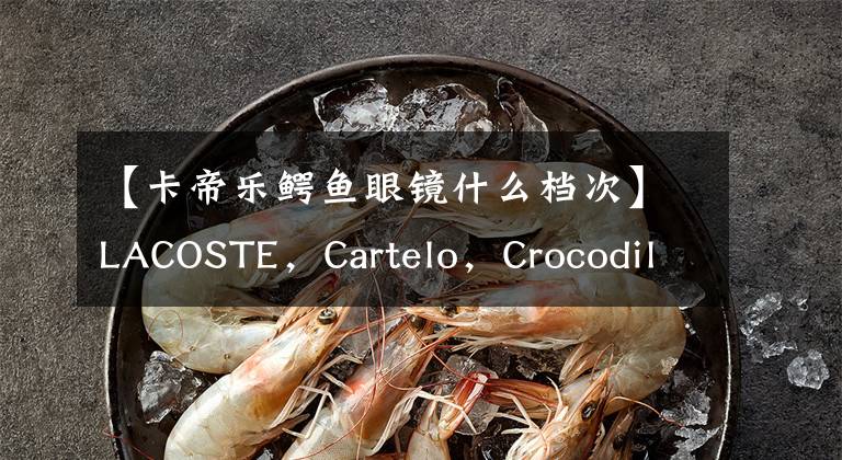 【卡帝樂鱷魚眼鏡什么檔次】LACOSTE，Cartelo，Crocodile，到底哪個才是真正的鱷魚？