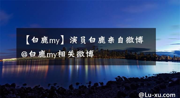 【白鹿my】演員白鹿來自微博@白鹿my相關(guān)微博