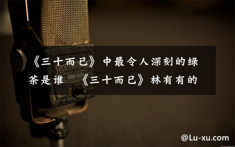 《三十而已》中最令人深刻的綠茶是誰   《三十而已》林有有的扮演者是誰