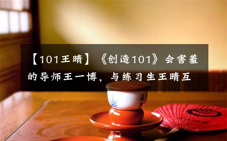 【101王晴】《創(chuàng)造101》會害羞的導師王一博，與練習生王晴互動好甜！