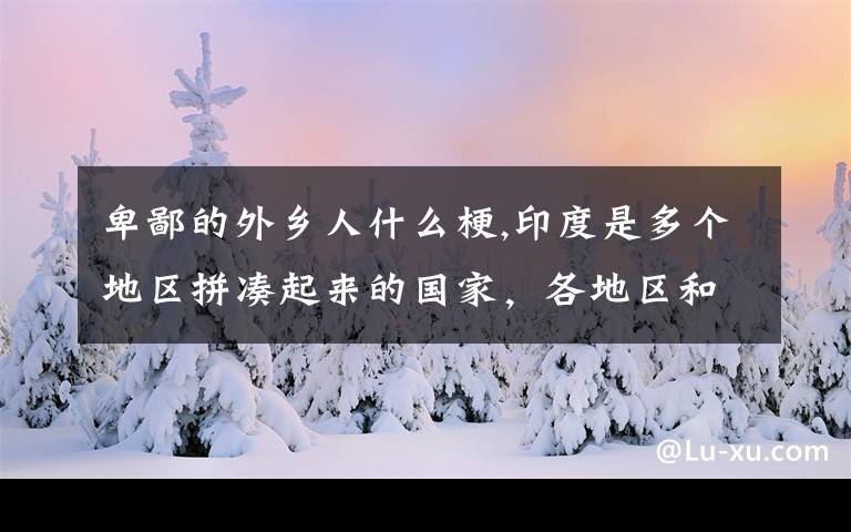 卑鄙的外鄉(xiāng)人什么梗,印度是多個地區(qū)拼湊起來的國家，各地區(qū)和印政府的親疏遠近關(guān)系是怎樣的？