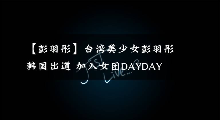 【彭羽彤】臺灣美少女彭羽彤韓國出道 加入女團DAYDAY