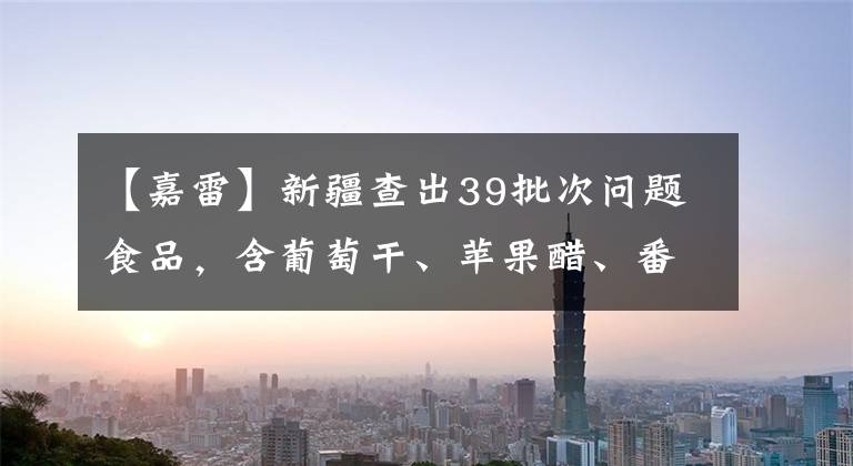 【嘉雷】新疆查出39批次問題食品，含葡萄干、蘋果醋、番茄醬、薄荷茶