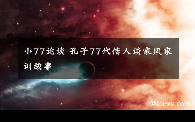 小77論談 孔子77代傳人談家風(fēng)家訓(xùn)故事