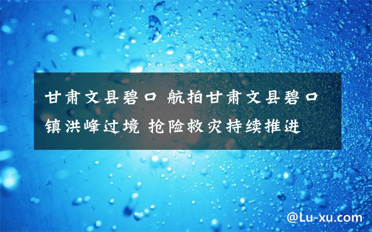 甘肅文縣碧口 航拍甘肅文縣碧口鎮(zhèn)洪峰過境 搶險救災持續(xù)推進