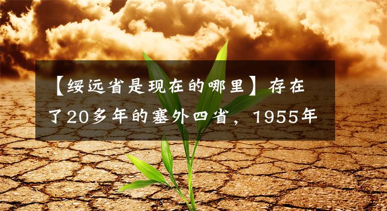 【綏遠(yuǎn)省是現(xiàn)在的哪里】存在了20多年的塞外四省，1955年，為何會被徹底撤銷？