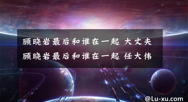 顧曉巖最后和誰在一起 大丈夫顧曉巖最后和誰在一起 任大偉和顧曉巖和好