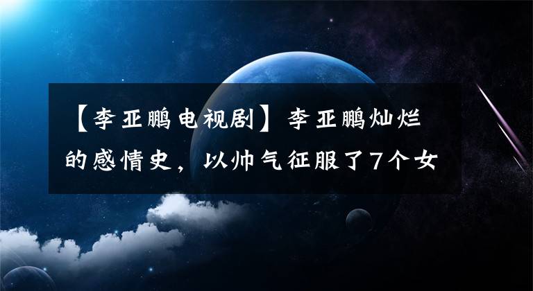 【李亞鵬電視劇】李亞鵬燦爛的感情史，以帥氣征服了7個(gè)女人，50歲又愛上了比自己小19歲的莫德。