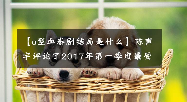 【o型血泰劇結(jié)局是什么】陳聲宇評(píng)論了2017年第一季度最受中國(guó)網(wǎng)民喜愛(ài)的十大太極排行榜