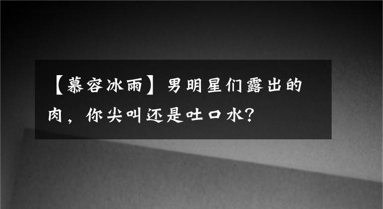 【慕容冰雨】男明星們露出的肉，你尖叫還是吐口水？