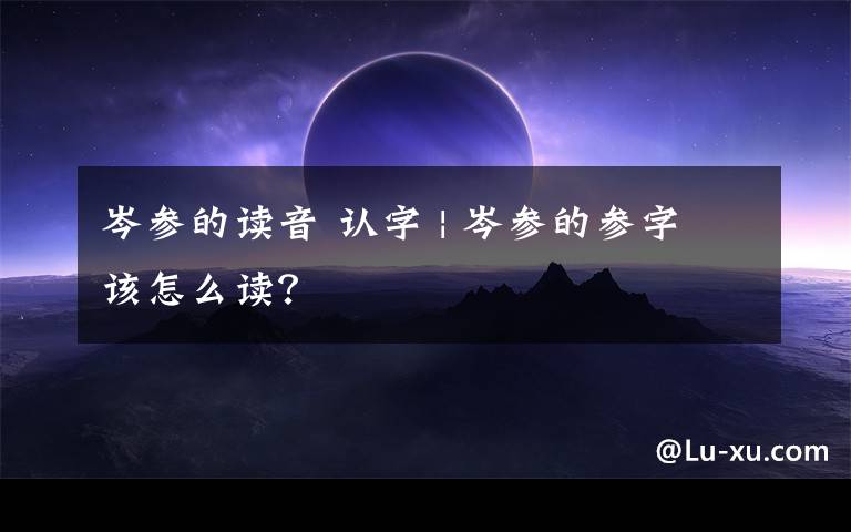 岑參的讀音 認(rèn)字 | 岑參的參字該怎么讀？