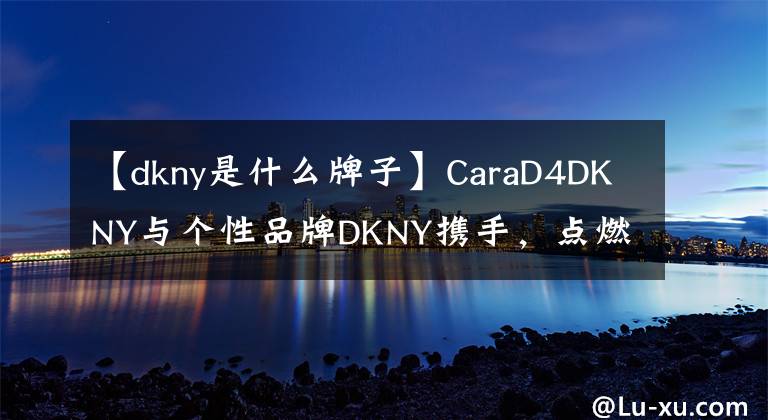 【dkny是什么牌子】CaraD4DKNY與個性品牌DKNY攜手，點燃了與眾不同的創(chuàng)意火花。