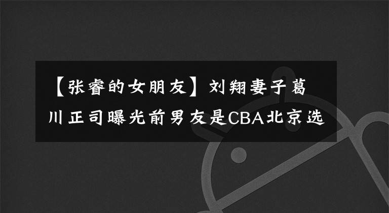 【張睿的女朋友】劉翔妻子葛川正司曝光前男友是CBA北京選手張銳。