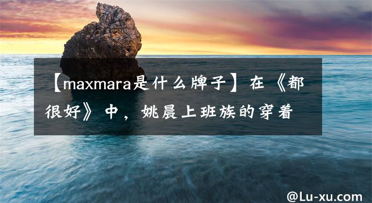 【maxmara是什么牌子】在《都很好》中，姚晨上班族的穿著成為了話題！這幾個歐洲品牌功不可沒