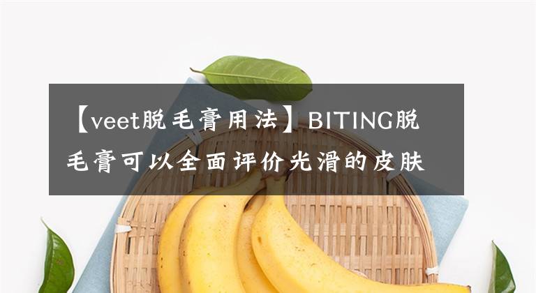 【veet脫毛膏用法】BITING脫毛膏可以全面評(píng)價(jià)光滑的皮膚，打造你的回頭率up！