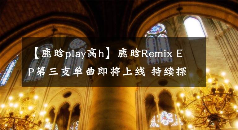 【鹿晗play高h(yuǎn)】鹿晗Remix EP第三支單曲即將上線 持續(xù)探索獨(dú)特音樂理念