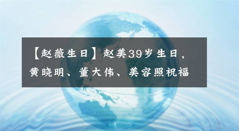 【趙薇生日】趙美39歲生日，黃曉明、董大偉、美容照祝福。