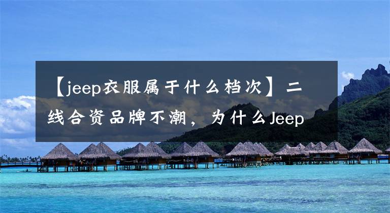 【jeep衣服屬于什么檔次】二線合資品牌不潮，為什么Jeep品牌越來(lái)越好？