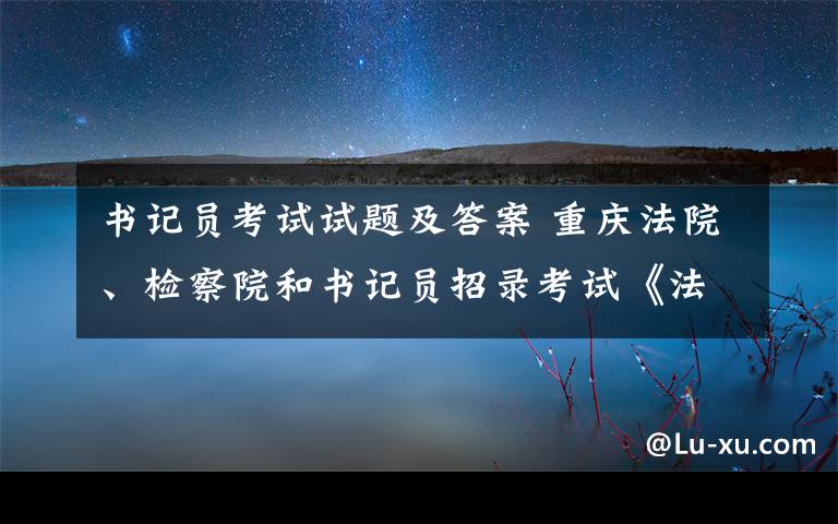 書記員考試試題及答案 重慶法院、檢察院和書記員招錄考試《法律基礎(chǔ)知識(shí)》真題及答案6套