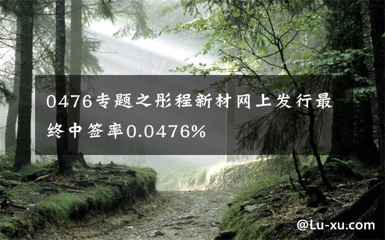 0476專題之彤程新材網(wǎng)上發(fā)行最終中簽率0.0476%