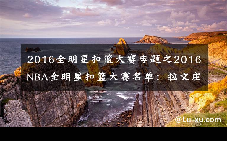 2016全明星扣籃大賽專題之2016NBA全明星扣籃大賽名單：拉文莊神領(lǐng)銜 麥迪將任評委