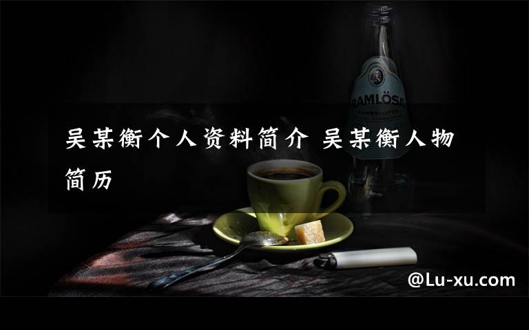 吳某衡個(gè)人資料簡(jiǎn)介 吳某衡人物簡(jiǎn)歷