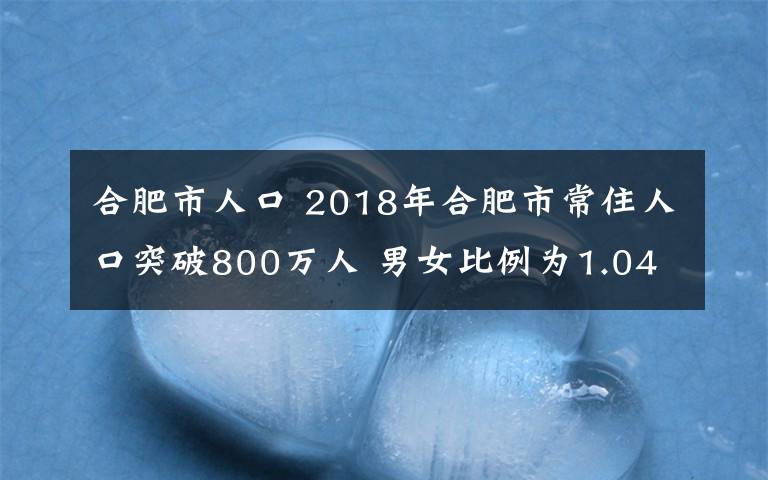 合肥市人口 2018年合肥市常住人口突破800萬人 男女比例為1.046:1