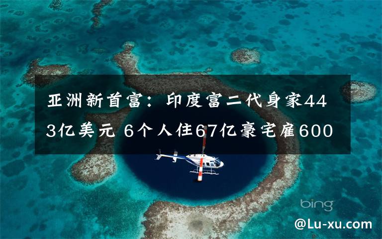 亞洲新首富：印度富二代身家443億美元 6個人住67億豪宅雇600個仆人