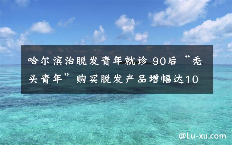 哈爾濱治脫發(fā)青年就診 90后“禿頭青年”購買脫發(fā)產(chǎn)品增幅達100%，養(yǎng)生觀異于前輩