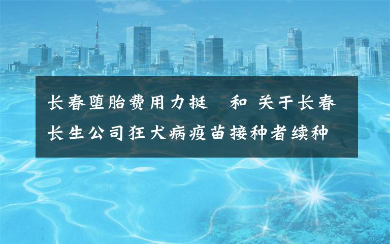 長春墮胎費用力挺恊和 關(guān)于長春長生公司狂犬病疫苗接種者續(xù)種補種有關(guān)費用問題的通知