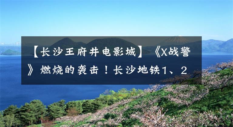 【長沙王府井電影城】《X戰(zhàn)警》燃燒的襲擊！長沙地鐵1、2號線的參觀指南剛出來