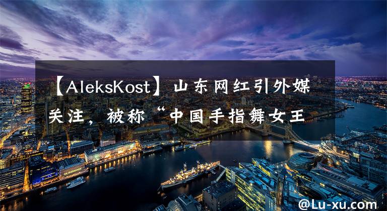 【AleksKost】山東網(wǎng)紅引外媒關(guān)注，被稱“中國手指舞女王”，這長相確實(shí)很女王