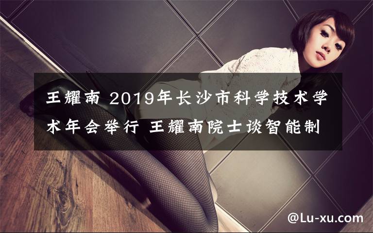 王耀南 2019年長(zhǎng)沙市科學(xué)技術(shù)學(xué)術(shù)年會(huì)舉行 王耀南院士談智能制造與機(jī)器人發(fā)展