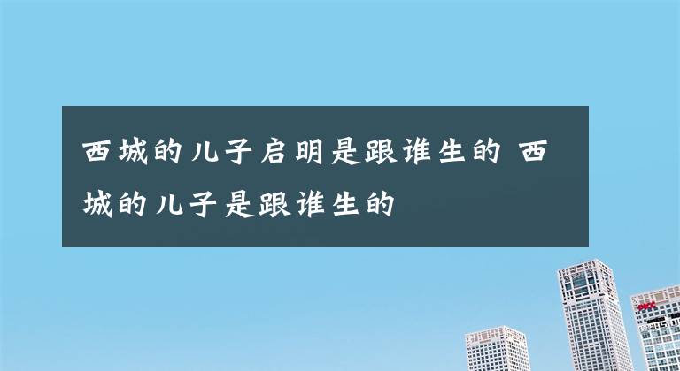 西城的兒子啟明是跟誰生的 西城的兒子是跟誰生的