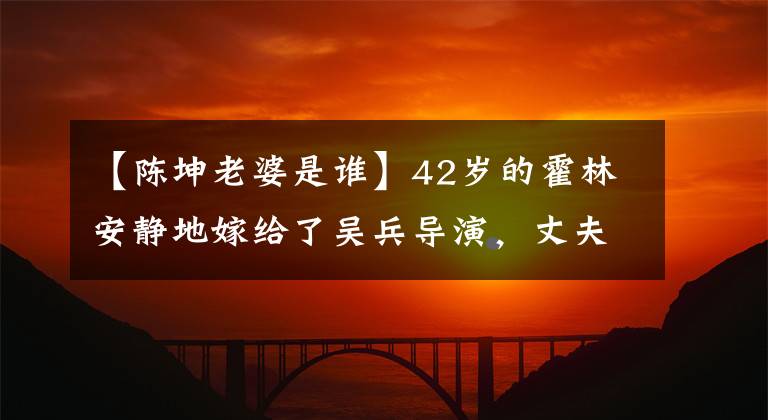 【陳坤老婆是誰】42歲的霍林安靜地嫁給了吳兵導(dǎo)演，丈夫不小，家人都是明星