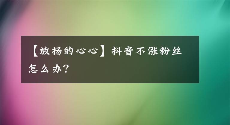 【放揚(yáng)的心心】抖音不漲粉絲怎么辦？