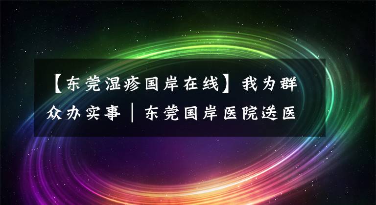 【東莞濕疹國岸在線】我為群眾辦實事｜東莞國岸醫(yī)院送醫(yī)上門，志愿服務溫暖社區(qū)群眾