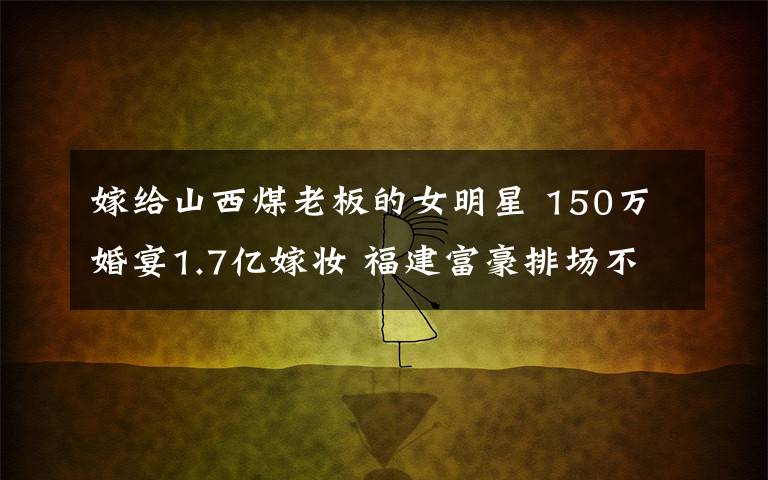 嫁給山西煤老板的女明星 150萬婚宴1.7億嫁妝 福建富豪排場不輸山西煤老板