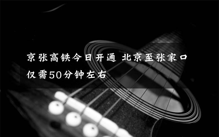 京張高鐵今日開通 北京至張家口僅需50分鐘左右