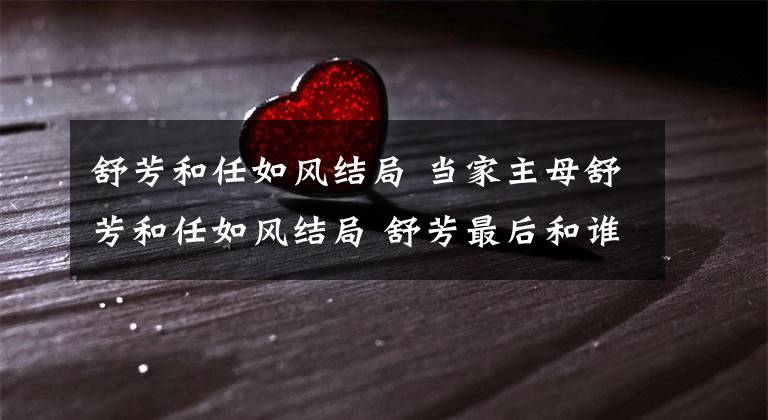 舒芳和任如風(fēng)結(jié)局 當(dāng)家主母舒芳和任如風(fēng)結(jié)局 舒芳最后和誰在一起