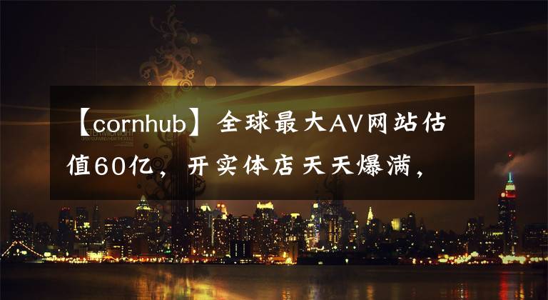 【cornhub】全球最大AV網(wǎng)站估值60億，開實(shí)體店天天爆滿，還用VR解鎖新姿勢(shì)！