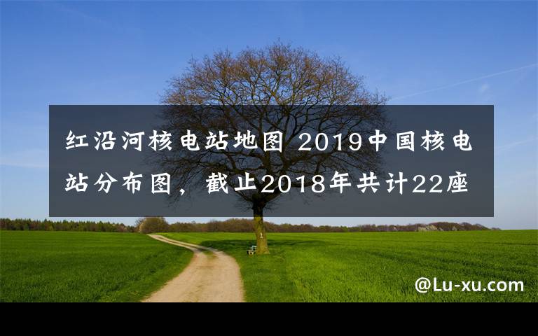 紅沿河核電站地圖 2019中國核電站分布圖，截止2018年共計(jì)22座