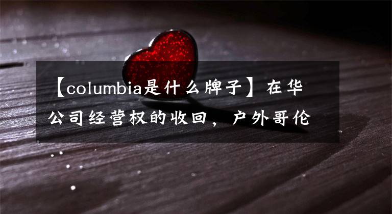 【columbia是什么牌子】在華公司經(jīng)營權(quán)的收回，戶外哥倫比亞想在這里變得年輕