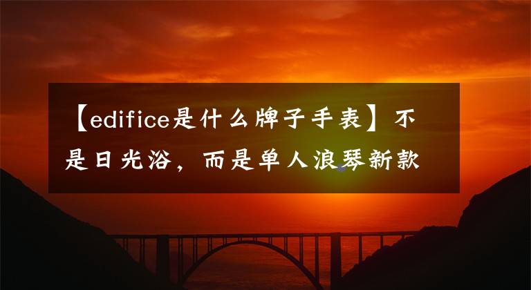 【edifice是什么牌子手表】不是日光浴，而是單人浪琴新款康卡斯開始。