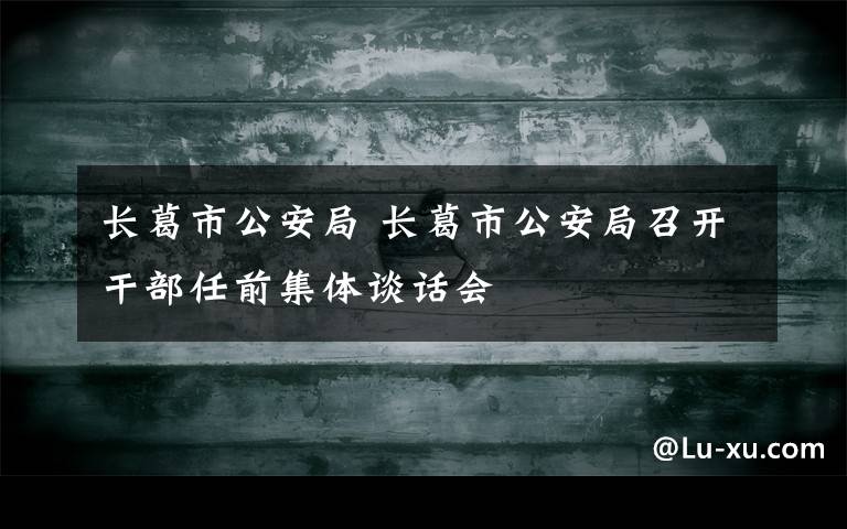 長葛市公安局 長葛市公安局召開干部任前集體談話會